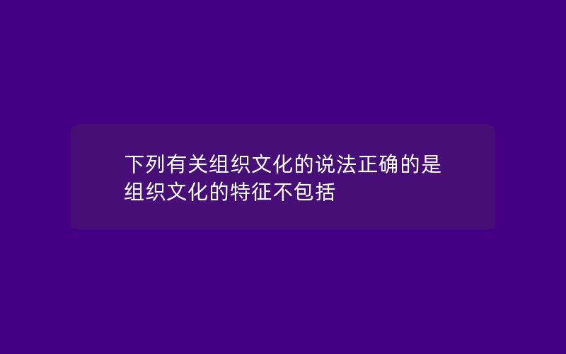 下列有关组织文化的说法正确的是 组织文化的特征不包括