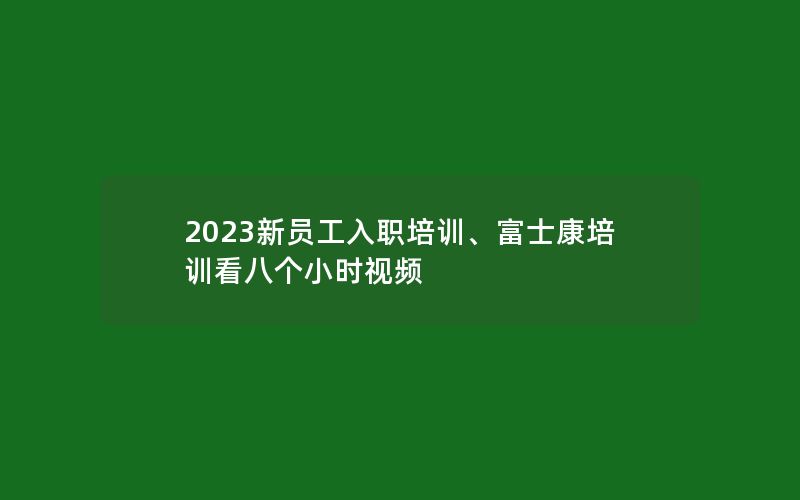 2023新员工入职培训、富士康培训看八个小时视频