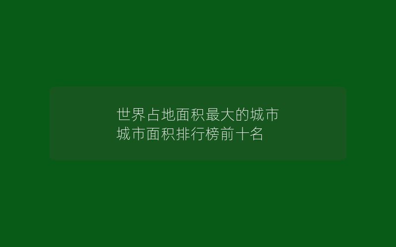 世界占地面积最大的城市 城市面积排行榜前十名