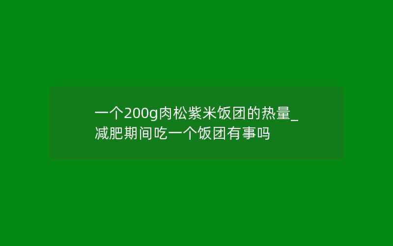 一个200g肉松紫米饭团的热量_减肥期间吃一个饭团有事吗