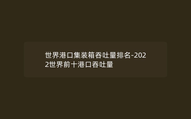 世界港口集装箱吞吐量排名-2022世界前十港口吞吐量