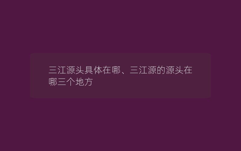 三江源头具体在哪、三江源的源头在哪三个地方