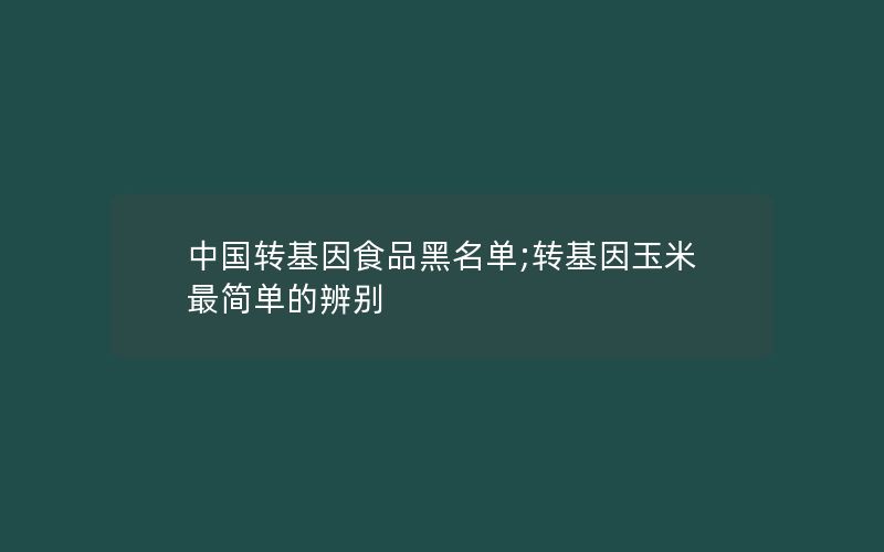 中国转基因食品黑名单;转基因玉米最简单的辨别