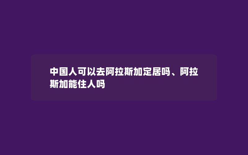 中国人可以去阿拉斯加定居吗、阿拉斯加能住人吗