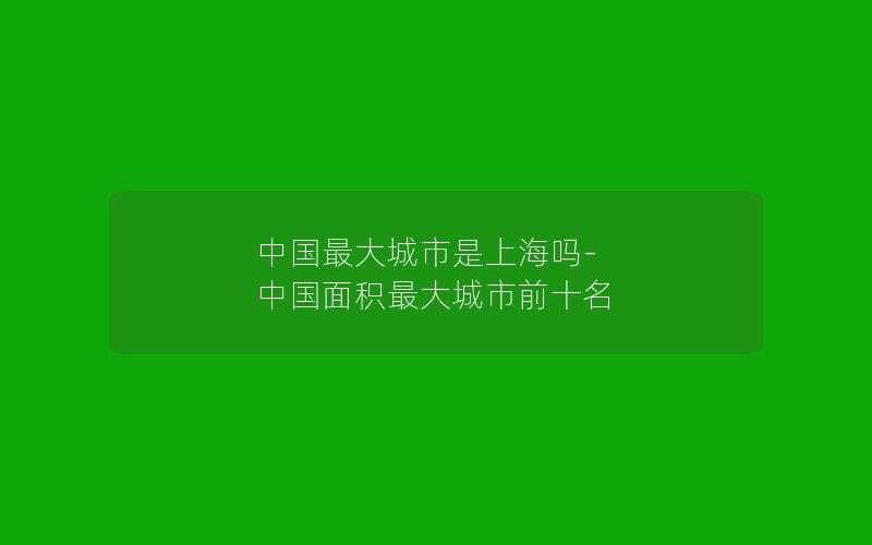 中国最大城市是上海吗-中国面积最大城市前十名