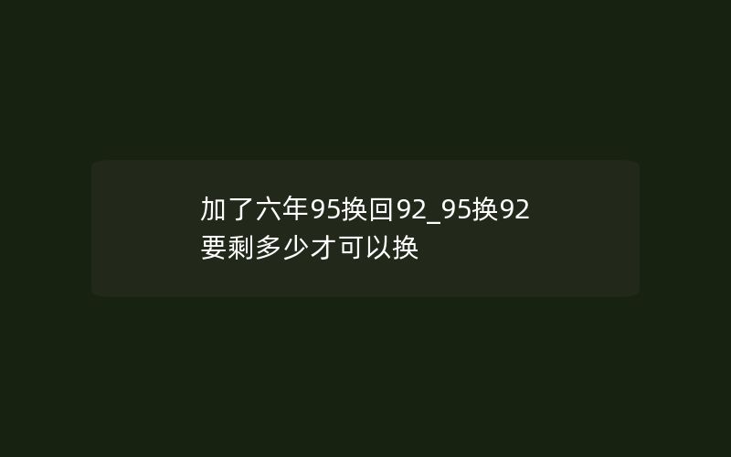 加了六年95换回92_95换92要剩多少才可以换