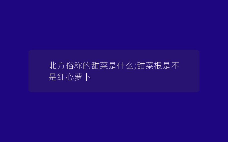 北方俗称的甜菜是什么;甜菜根是不是红心萝卜