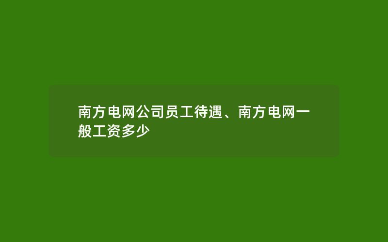 南方电网公司员工待遇、南方电网一般工资多少