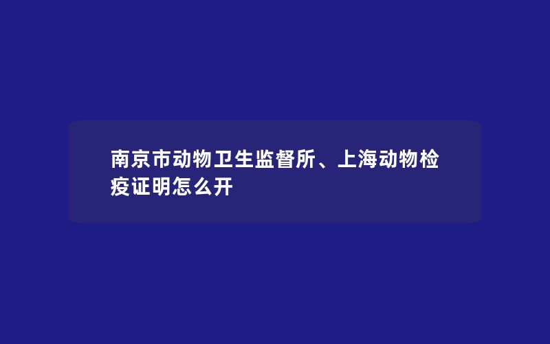 南京市动物卫生监督所、上海动物检疫证明怎么开