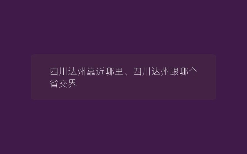 四川达州靠近哪里、四川达州跟哪个省交界