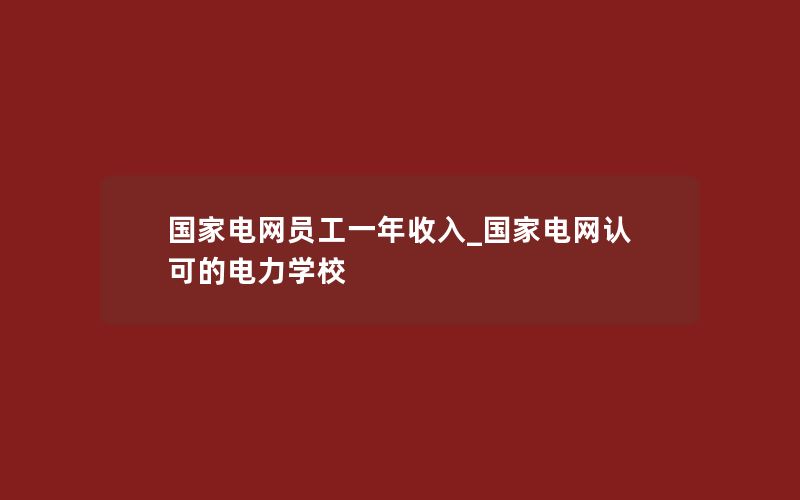 国家电网员工一年收入_国家电网认可的电力学校