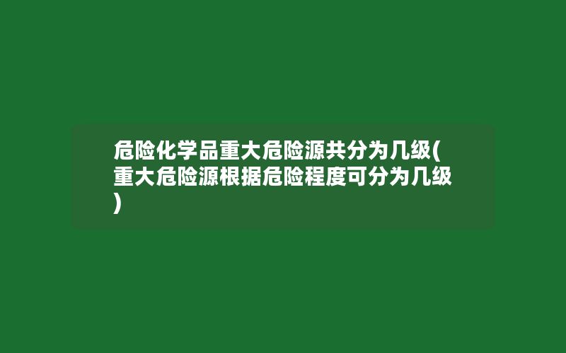 危险化学品重大危险源共分为几级(重大危险源根据危险程度可分为几级)