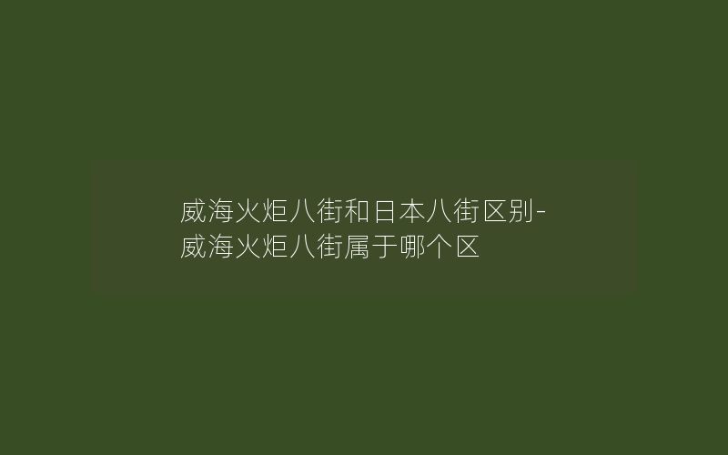 威海火炬八街和日本八街区别-威海火炬八街属于哪个区