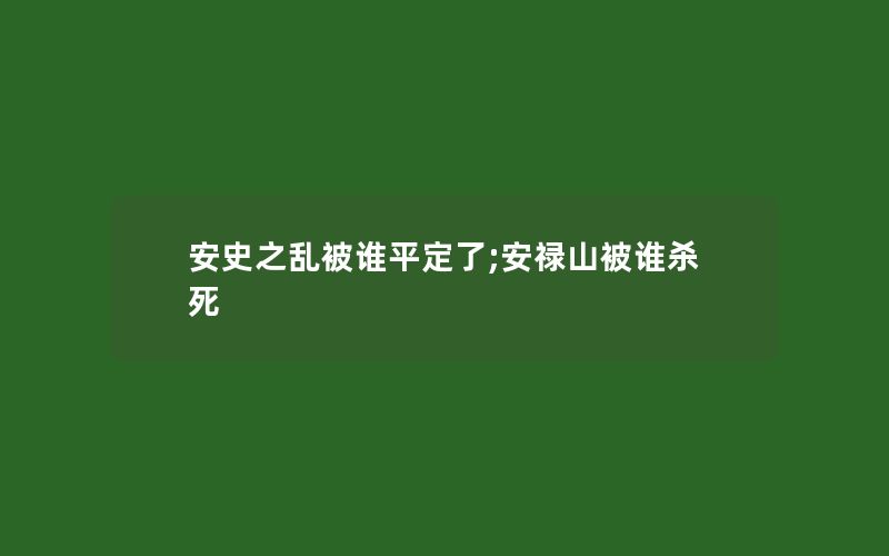 安史之乱被谁平定了;安禄山被谁杀死