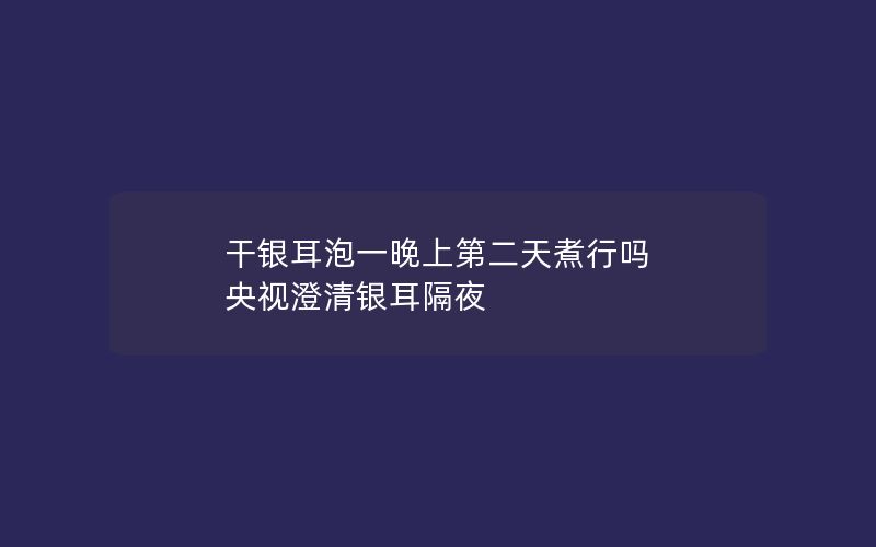 干银耳泡一晚上第二天煮行吗 央视澄清银耳隔夜