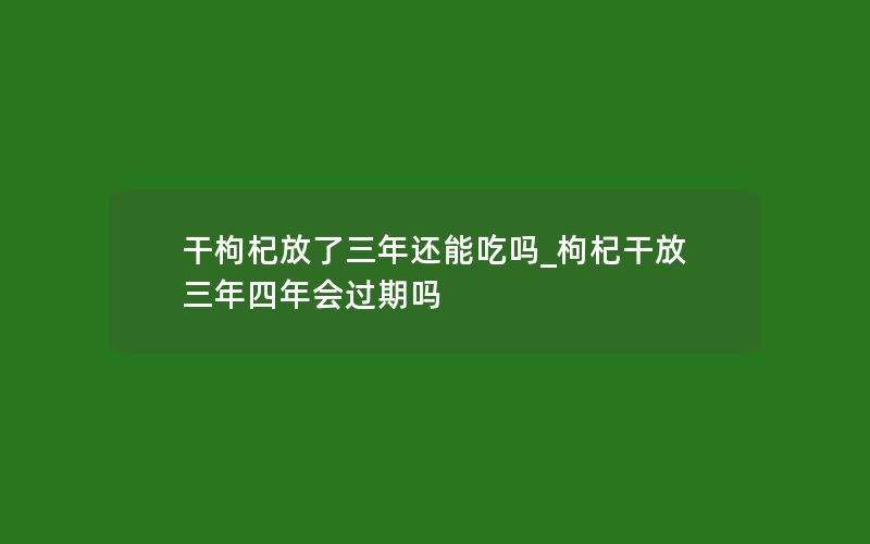 干枸杞放了三年还能吃吗_枸杞干放三年四年会过期吗