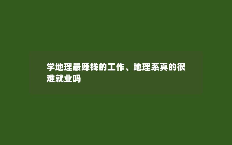 学地理最赚钱的工作、地理系真的很难就业吗