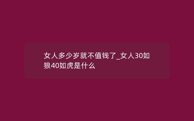 女人多少岁就不值钱了_女人30如狼40如虎是什么