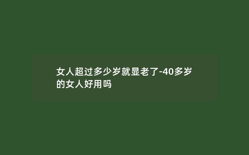 女人超过多少岁就显老了-40多岁的女人好用吗