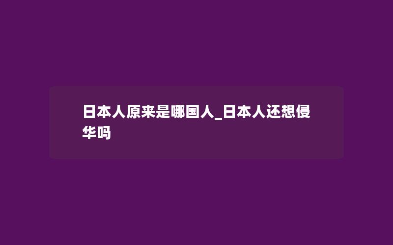 日本人原来是哪国人_日本人还想侵华吗