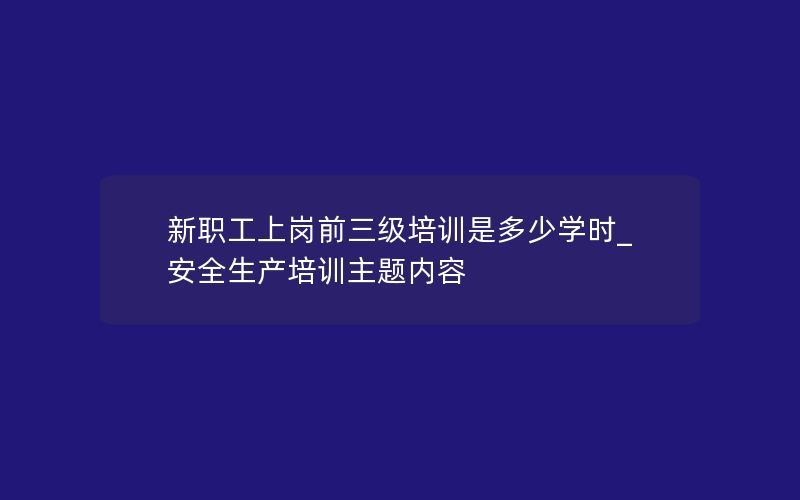 新职工上岗前三级培训是多少学时_安全生产培训主题内容