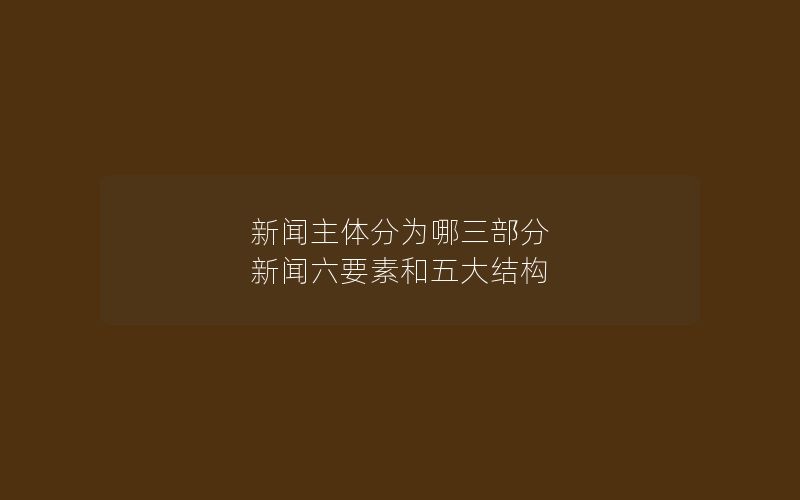 新闻主体分为哪三部分 新闻六要素和五大结构