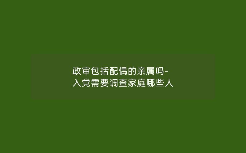 政审包括配偶的亲属吗-入党需要调查家庭哪些人