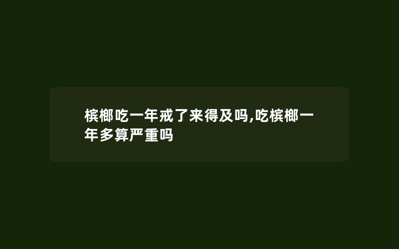 槟榔吃一年戒了来得及吗,吃槟榔一年多算严重吗