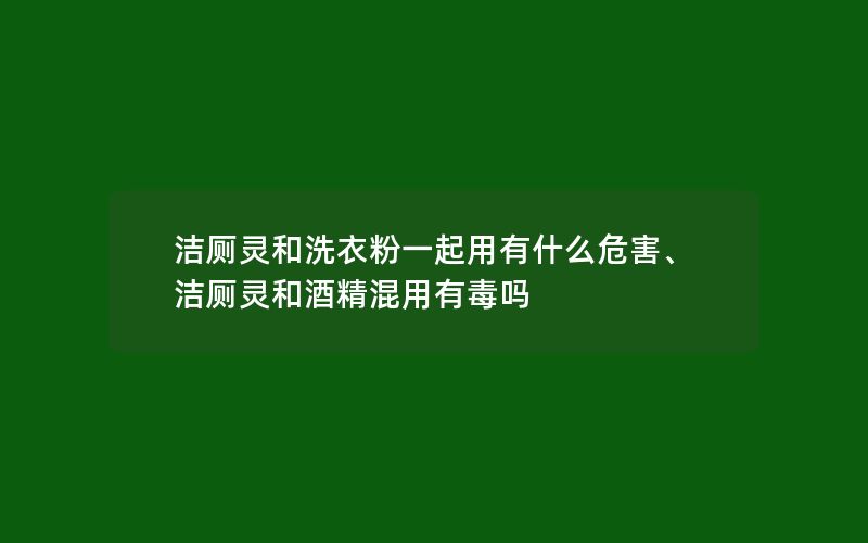 洁厕灵和洗衣粉一起用有什么危害、洁厕灵和酒精混用有毒吗