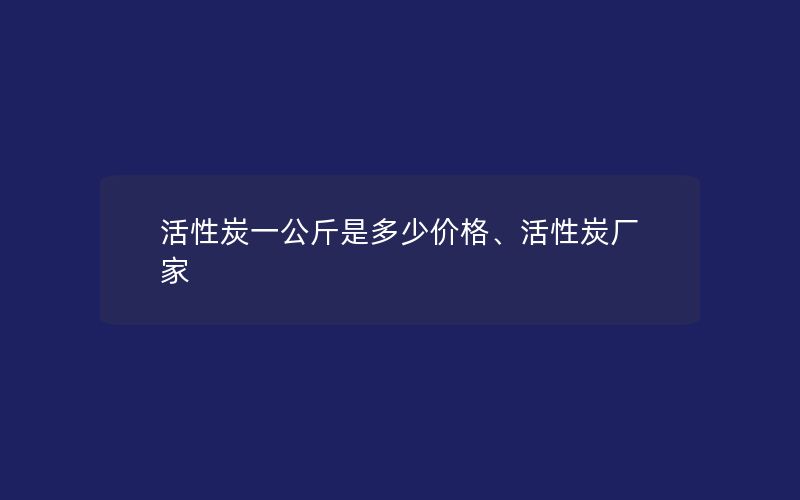 活性炭一公斤是多少价格、活性炭厂家