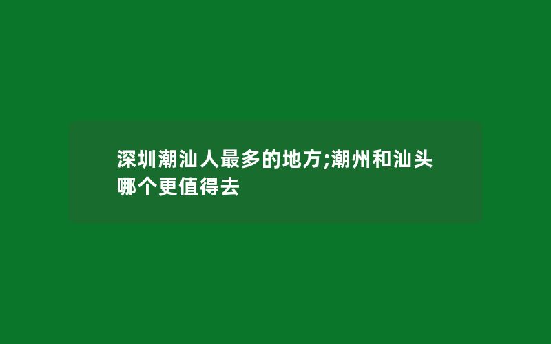 深圳潮汕人最多的地方;潮州和汕头哪个更值得去