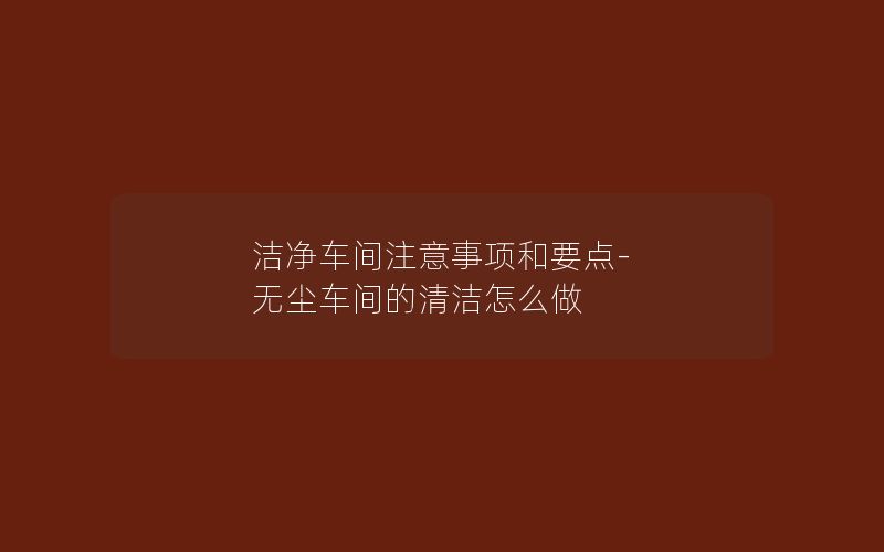 洁净车间注意事项和要点-无尘车间的清洁怎么做