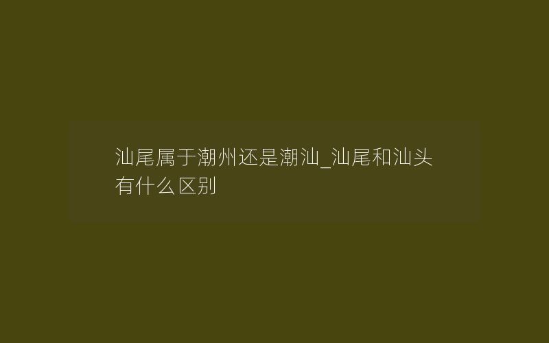 汕尾属于潮州还是潮汕_汕尾和汕头有什么区别