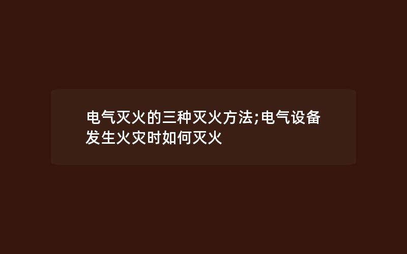 电气灭火的三种灭火方法;电气设备发生火灾时如何灭火