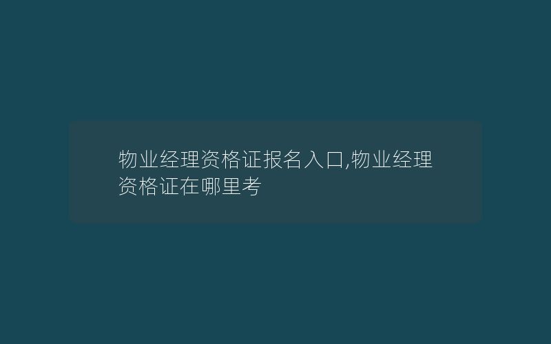 物业经理资格证报名入口,物业经理资格证在哪里考