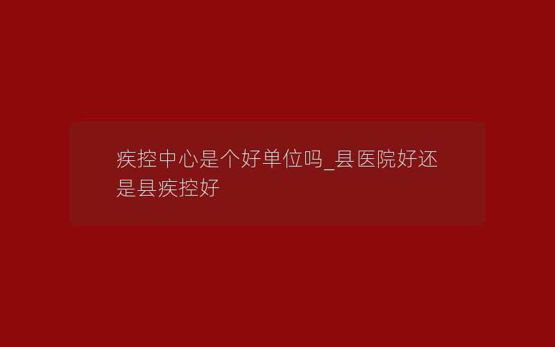 疾控中心是个好单位吗_县医院好还是县疾控好