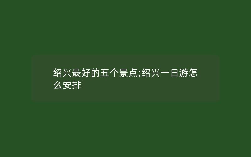 绍兴最好的五个景点;绍兴一日游怎么安排