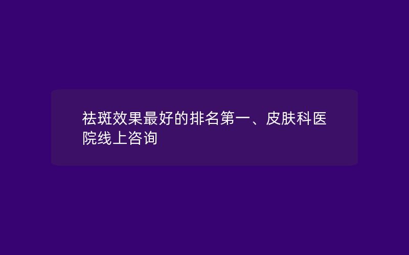 祛斑效果最好的排名第一、皮肤科医院线上咨询