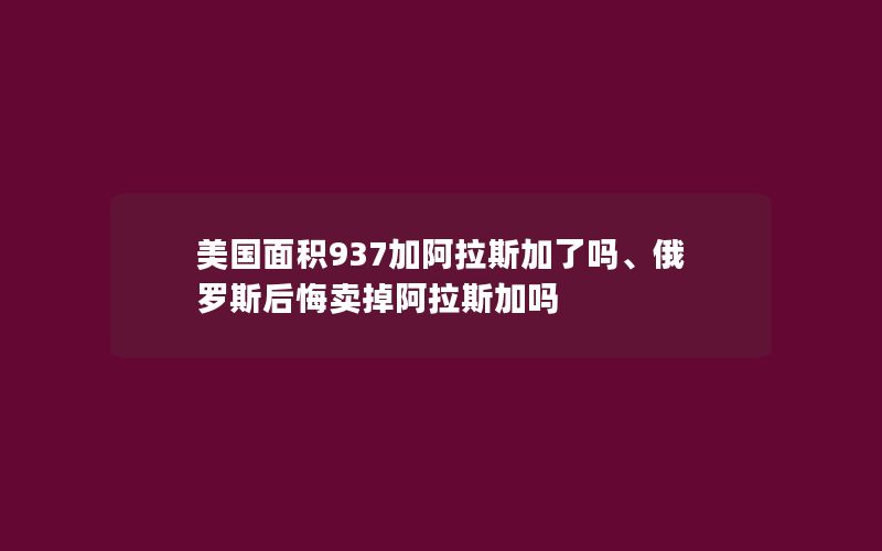 美国面积937加阿拉斯加了吗、俄罗斯后悔卖掉阿拉斯加吗