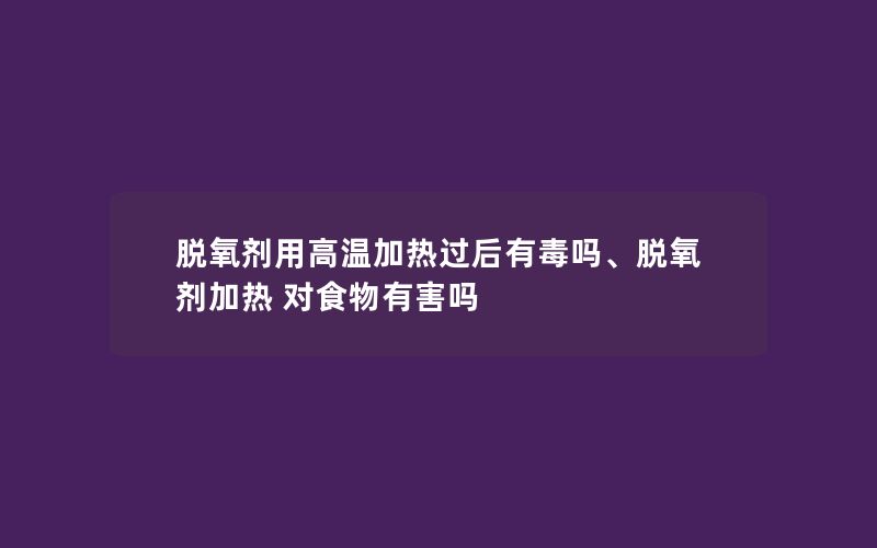 脱氧剂用高温加热过后有毒吗、脱氧剂加热 对食物有害吗