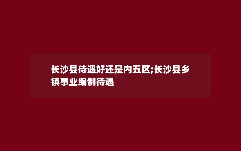 长沙县待遇好还是内五区;长沙县乡镇事业编制待遇