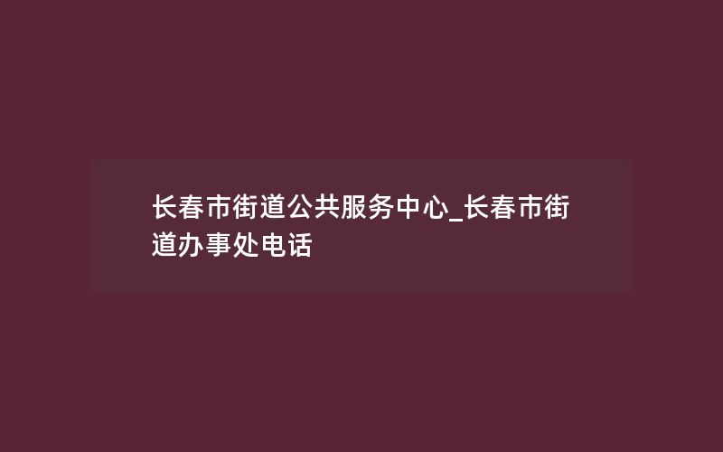 长春市街道公共服务中心_长春市街道办事处电话