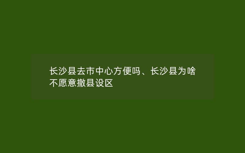 长沙县去市中心方便吗、长沙县为啥不愿意撤县设区