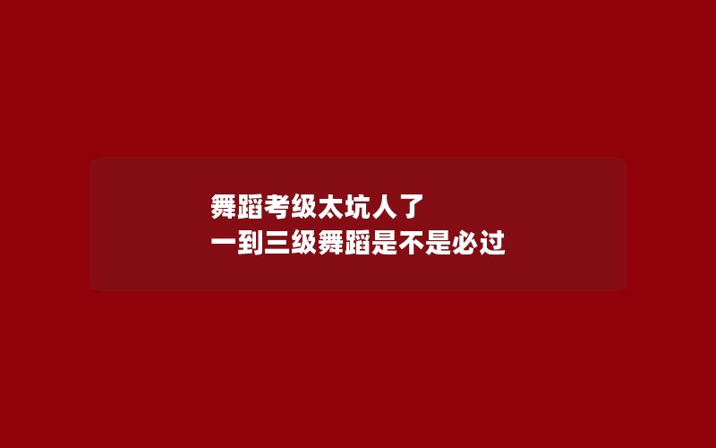 舞蹈考级太坑人了 一到三级舞蹈是不是必过