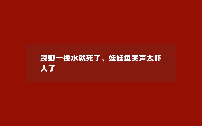 蝾螈一换水就死了、娃娃鱼哭声太吓人了