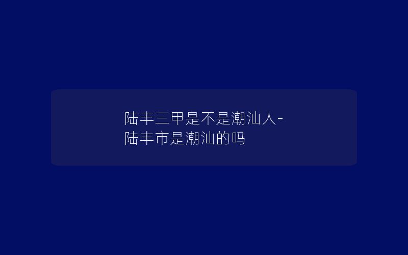 陆丰三甲是不是潮汕人-陆丰市是潮汕的吗