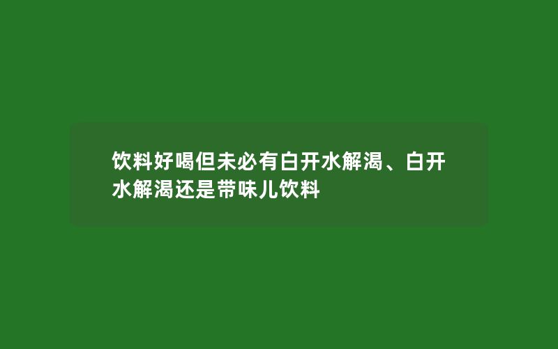 饮料好喝但未必有白开水解渴、白开水解渴还是带味儿饮料