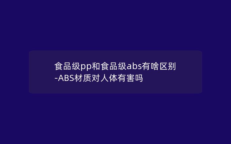 食品级pp和食品级abs有啥区别-ABS材质对人体有害吗