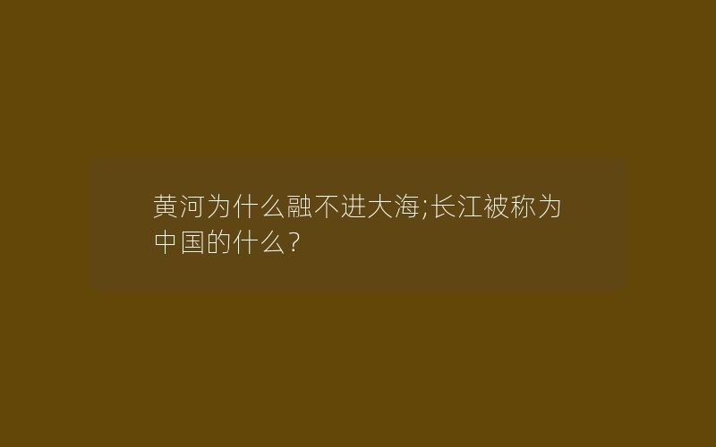 黄河为什么融不进大海;长江被称为中国的什么？