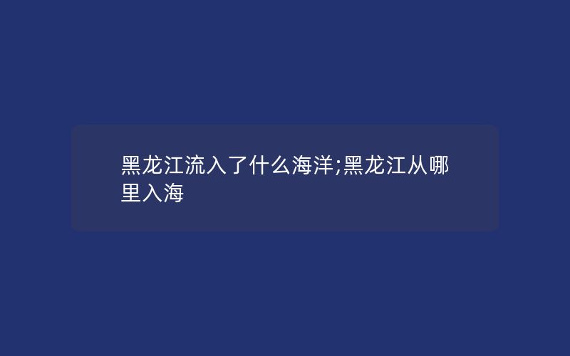 黑龙江流入了什么海洋;黑龙江从哪里入海